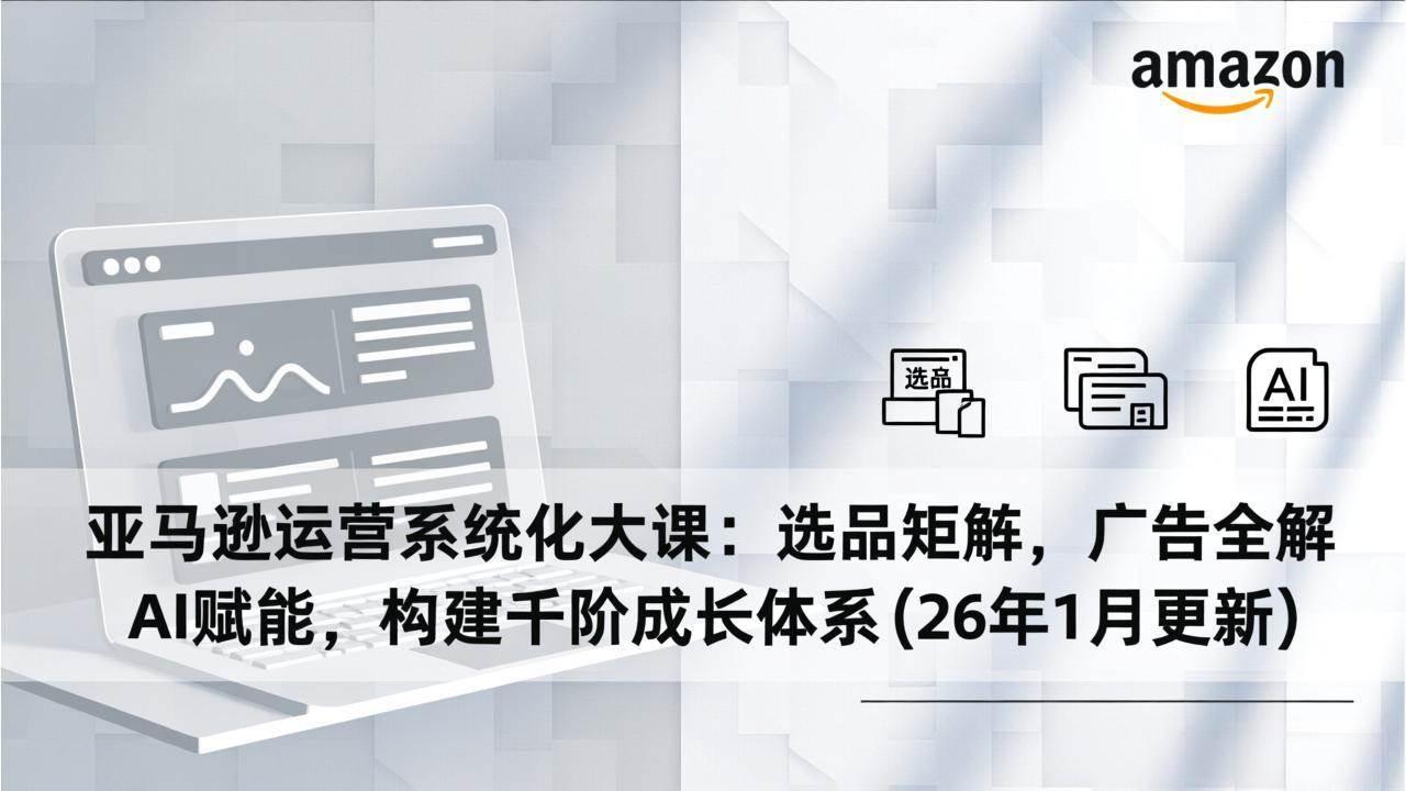 (17103期)亚马逊运营系统化大课:选品矩阵,广告全解,AI赋能,构建千阶成长体系(26年1月更新)